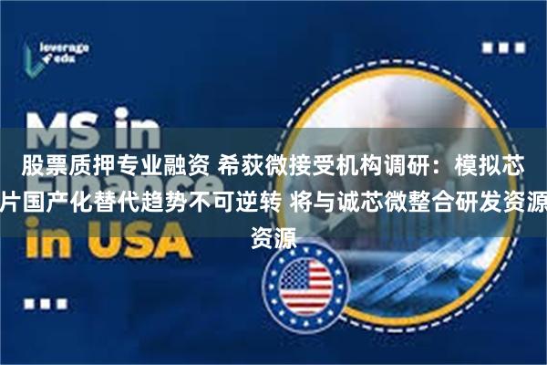 股票质押专业融资 希荻微接受机构调研：模拟芯片国产化替代趋势不可逆转 将与诚芯微整合研发资源