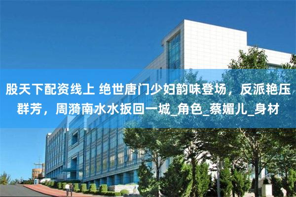 股天下配资线上 绝世唐门少妇韵味登场，反派艳压群芳，周漪南水水扳回一城_角色_蔡媚儿_身材