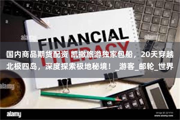 国内商品期货配资 凯撒旅游独家包船，20天穿越北极四岛，深度探索极地秘境！_游客_邮轮_世界