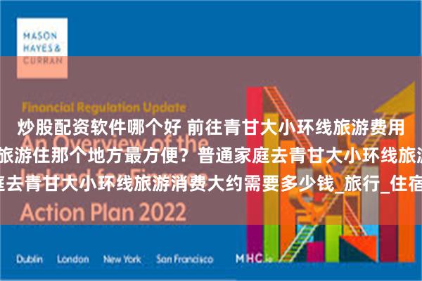 炒股配资软件哪个好 前往青甘大小环线旅游费用多少？去青甘大小环线旅游住那个地方最方便？普通家庭去青甘大小环线旅游消费大约需要多少钱_旅行_住宿_景点