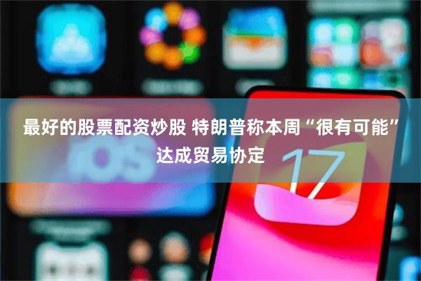 最好的股票配资炒股 特朗普称本周“很有可能”达成贸易协定
