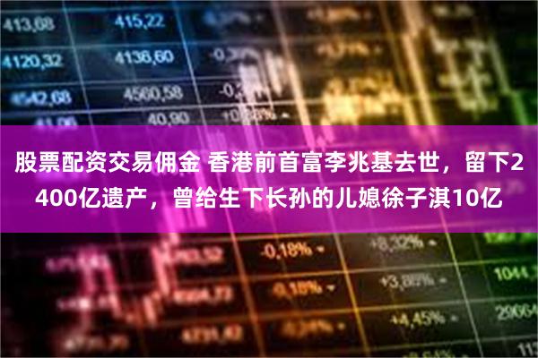 股票配资交易佣金 香港前首富李兆基去世，留下2400亿遗产，曾给生下长孙的儿媳徐子淇10亿