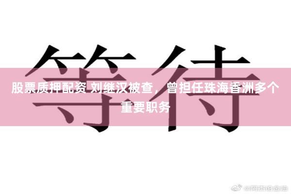 股票质押配资 刘继汉被查，曾担任珠海香洲多个重要职务