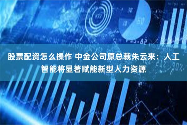 股票配资怎么操作 中金公司原总裁朱云来：人工智能将显著赋能新型人力资源