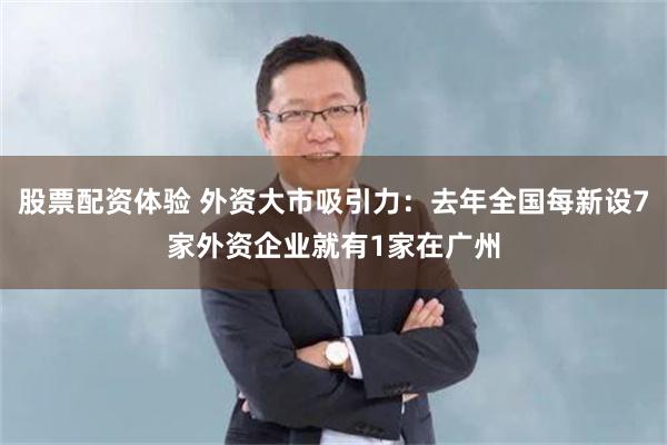 股票配资体验 外资大市吸引力：去年全国每新设7家外资企业就有1家在广州