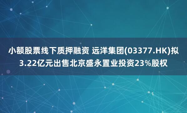小额股票线下质押融资 远洋集团(03377.HK)拟3.22亿元出售北京盛永置业投资23%股权