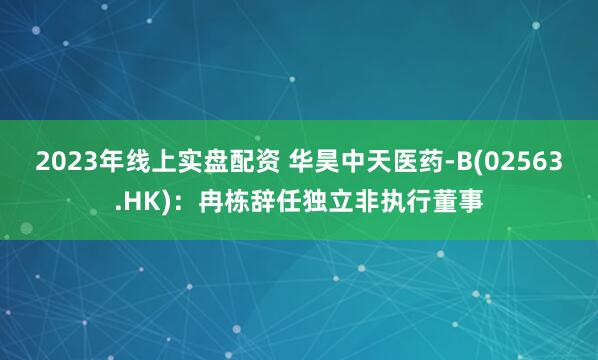 2023年线上实盘配资 华昊中天医药-B(02563.HK)：冉栋辞任独立非执行董事
