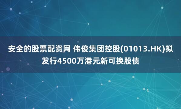 安全的股票配资网 伟俊集团控股(01013.HK)拟发行4500万港元新可换股债