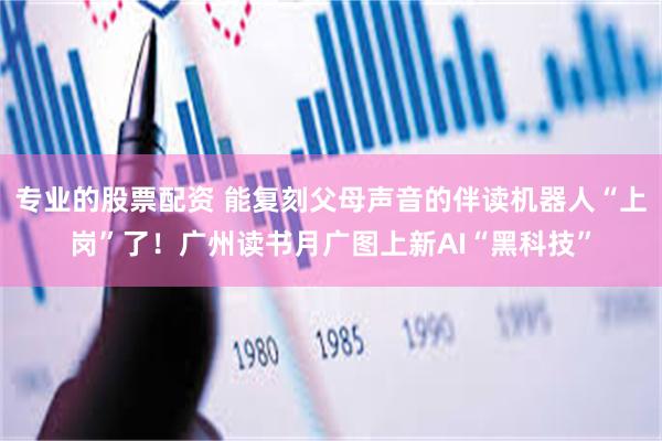专业的股票配资 能复刻父母声音的伴读机器人“上岗”了！广州读书月广图上新AI“黑科技”
