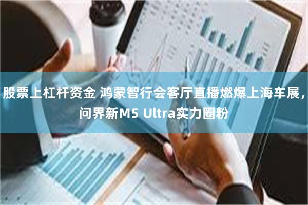 股票上杠杆资金 鸿蒙智行会客厅直播燃爆上海车展，问界新M5 Ultra实力圈粉