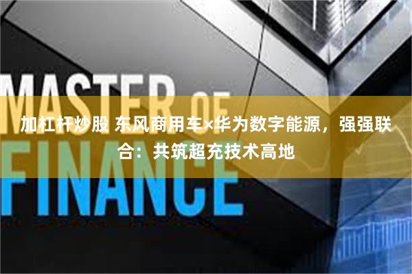 加杠杆炒股 东风商用车×华为数字能源，强强联合：共筑超充技术高地