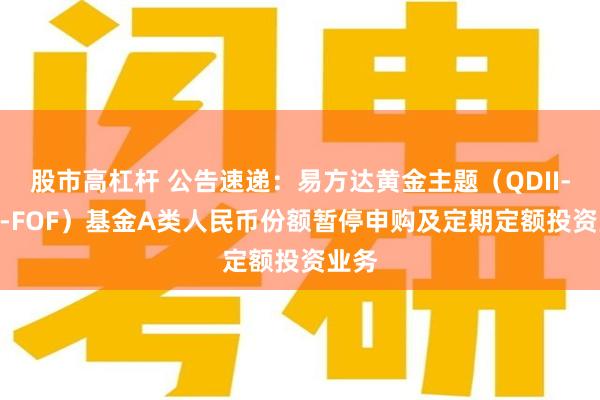 股市高杠杆 公告速递：易方达黄金主题（QDII-LOF-FOF）基金A类人民币份额暂停申购及定期定额投资业务