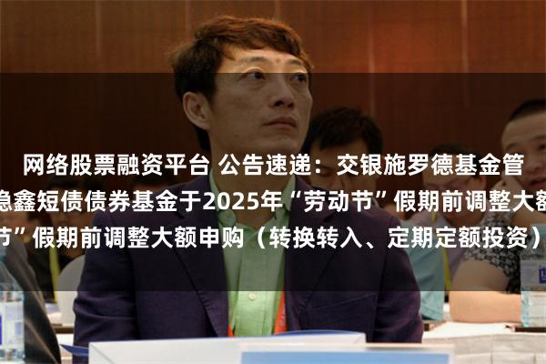 网络股票融资平台 公告速递：交银施罗德基金管理有限公司关于交银稳鑫短债债券基金于2025年“劳动节”假期前调整大额申购（转换转入、定期定额投资）业务限额