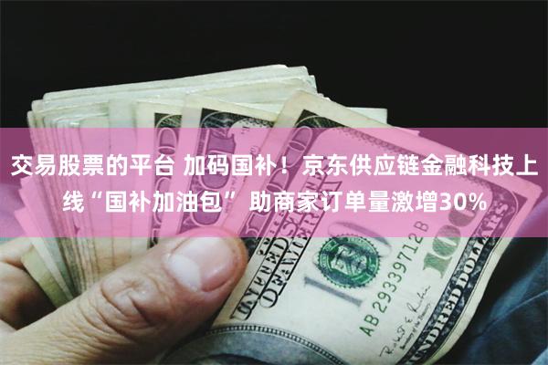 交易股票的平台 加码国补！京东供应链金融科技上线“国补加油包” 助商家订单量激增30%