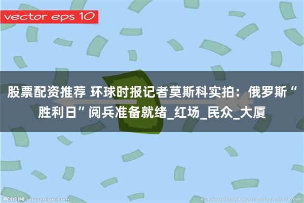股票配资推荐 环球时报记者莫斯科实拍：俄罗斯“胜利日”阅兵准备就绪_红场_民众_大厦