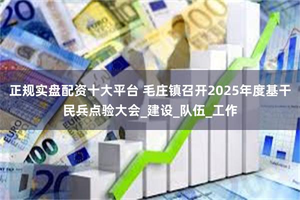 正规实盘配资十大平台 毛庄镇召开2025年度基干民兵点验大会_建设_队伍_工作