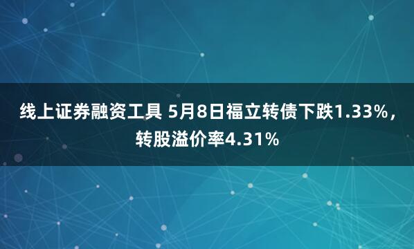 线上证券融资工具 5月8日福立转债下跌1.33%，转股溢价率4.31%