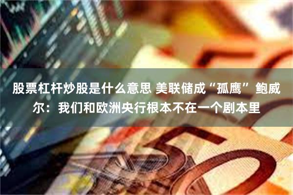 股票杠杆炒股是什么意思 美联储成“孤鹰” 鲍威尔：我们和欧洲央行根本不在一个剧本里
