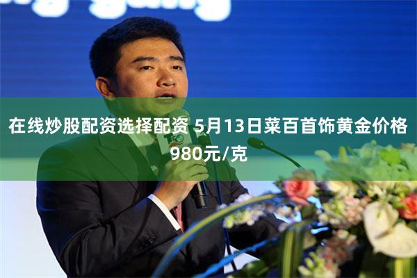 在线炒股配资选择配资 5月13日菜百首饰黄金价格980元/克