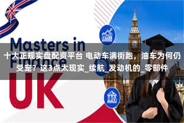 十大正规实盘配资平台 电动车满街跑，油车为何仍受宠？这3点太现实_续航_发动机的_零部件