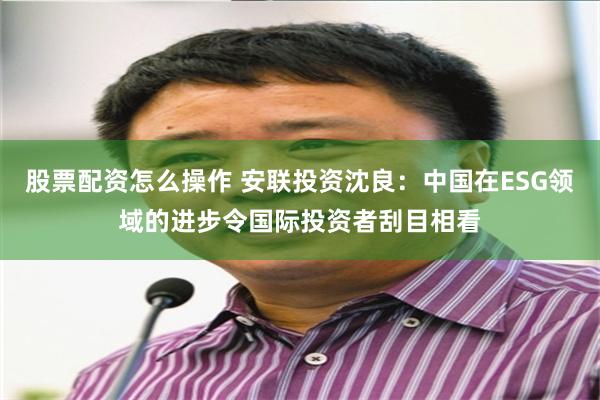 股票配资怎么操作 安联投资沈良：中国在ESG领域的进步令国际投资者刮目相看
