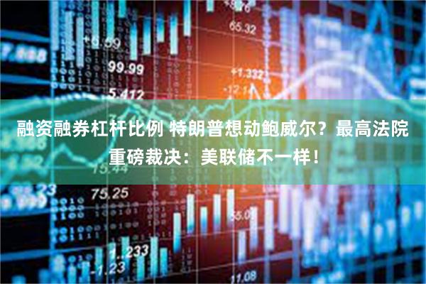融资融券杠杆比例 特朗普想动鲍威尔？最高法院重磅裁决：美联储不一样！