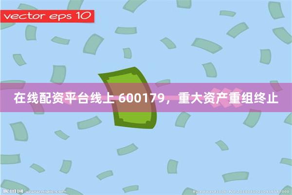 在线配资平台线上 600179，重大资产重组终止