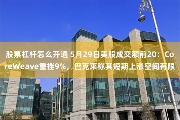 股票杠杆怎么开通 5月29日美股成交额前20：CoreWeave重挫9%，巴克莱称其短期上涨空间有限