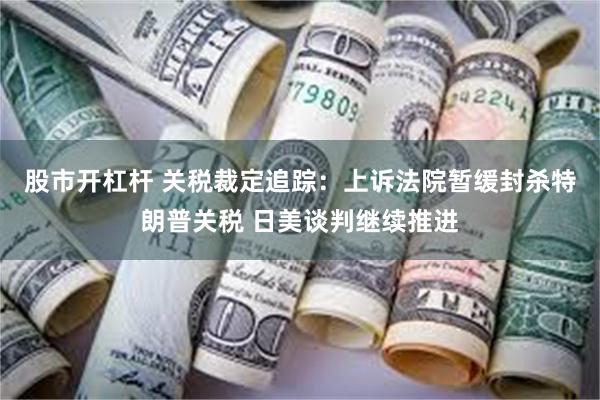 股市开杠杆 关税裁定追踪：上诉法院暂缓封杀特朗普关税 日美谈判继续推进