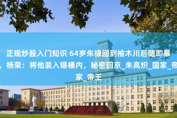 正规炒股入门知识 64岁朱棣回到榆木川后随即暴亡，杨荣：将他装入锡桶内，秘密回京_朱高炽_国家_帝王