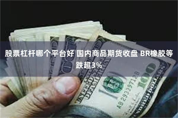 股票杠杆哪个平台好 国内商品期货收盘 BR橡胶等跌超3%