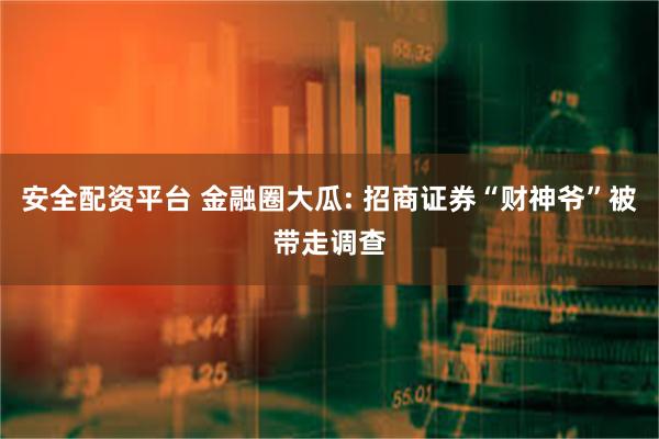 安全配资平台 金融圈大瓜: 招商证券“财神爷”被带走调查