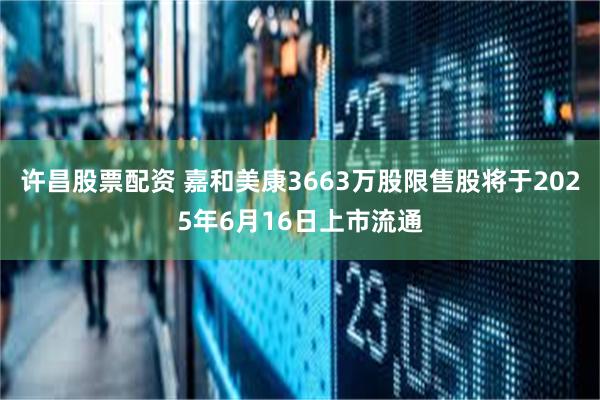 许昌股票配资 嘉和美康3663万股限售股将于2025年6月16日上市流通