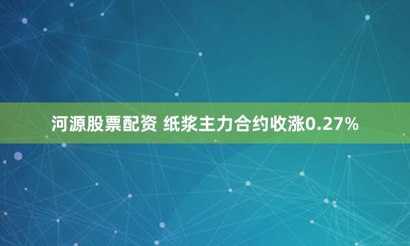 河源股票配资 纸浆主力合约收涨0.27%