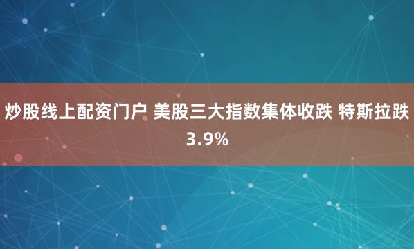 炒股线上配资门户 美股三大指数集体收跌 特斯拉跌3.9%