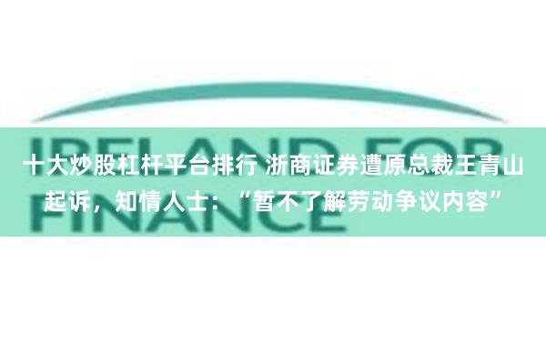 十大炒股杠杆平台排行 浙商证券遭原总裁王青山起诉，知情人士：“暂不了解劳动争议内容”