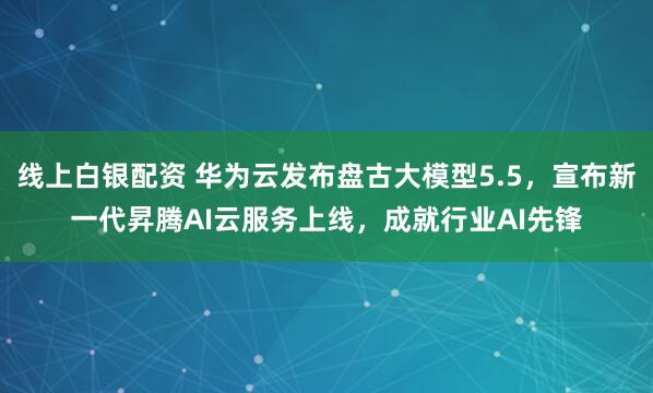 线上白银配资 华为云发布盘古大模型5.5，宣布新一代昇腾AI云服务上线，成就行业AI先锋