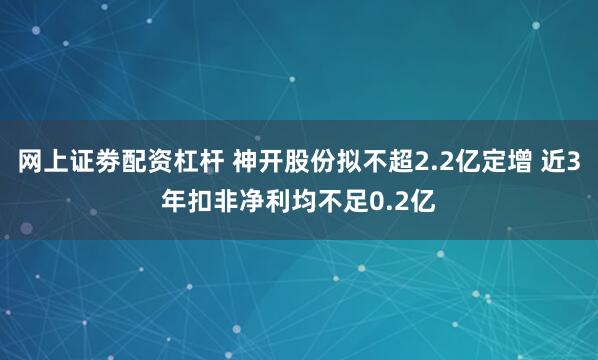 网上证劵配资杠杆 神开股份拟不超2.2亿定增 近3年扣非净利均不足0.2亿