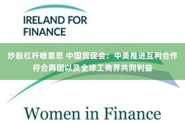 炒股杠杆啥意思 中国贸促会：中美推进互利合作符合两国以及全球工商界共同利益