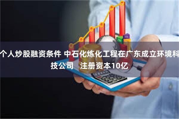 个人炒股融资条件 中石化炼化工程在广东成立环境科技公司   注册资本10亿