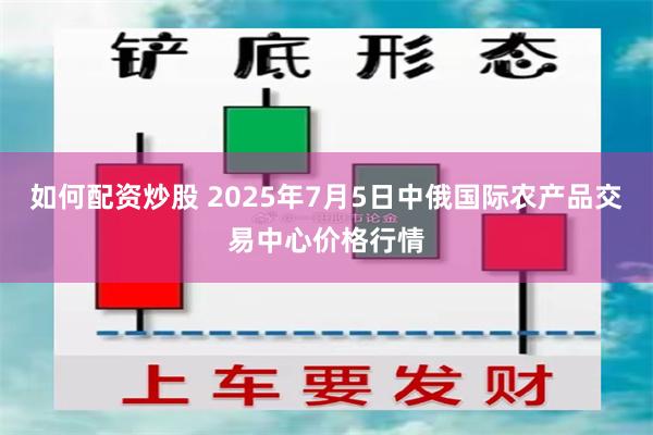如何配资炒股 2025年7月5日中俄国际农产品交易中心价格行情