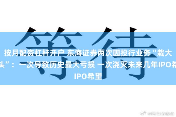 按月配资杠杆开户 东海证券两次因投行业务“栽大跟头”：一次导致历史最大亏损 一次浇灭未来几年IPO希望