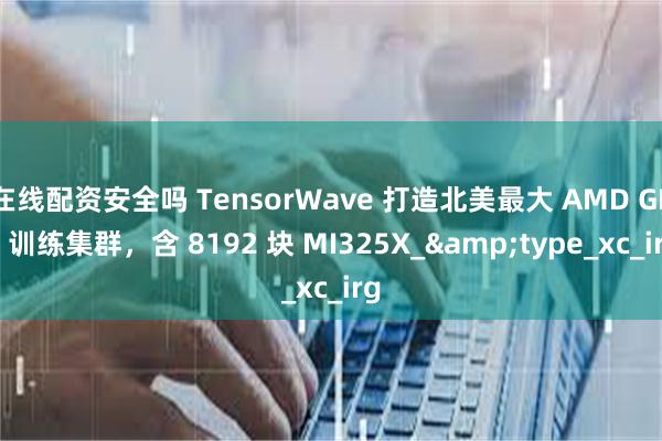 在线配资安全吗 TensorWave 打造北美最大 AMD GPU 训练集群，含 8192 块 MI325X_&type_xc_irg