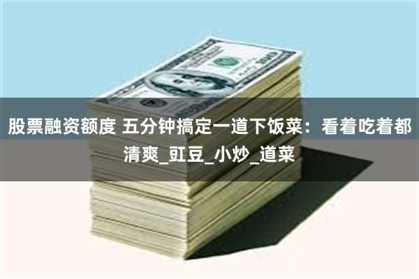 股票融资额度 五分钟搞定一道下饭菜：看着吃着都清爽_豇豆_小炒_道菜
