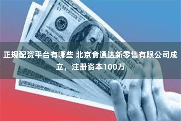 正规配资平台有哪些 北京食通达新零售有限公司成立，注册资本100万