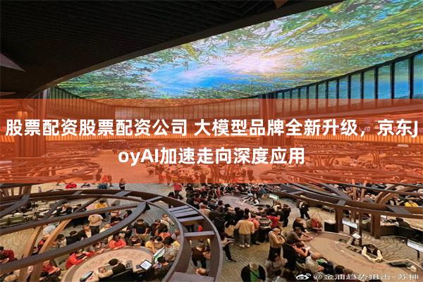 股票配资股票配资公司 大模型品牌全新升级，京东JoyAI加速走向深度应用