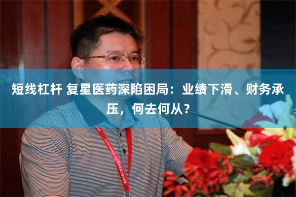 短线杠杆 复星医药深陷困局：业绩下滑、财务承压，何去何从？