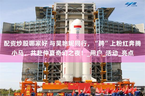 配资炒股哪家好 与吴艳妮同行，“跨”上粉红奔腾小马，共赴仲夏奇幻之夜！_用户_活动_亮点