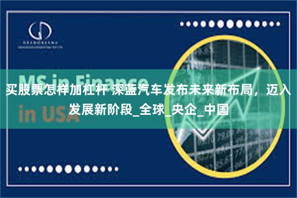 买股票怎样加杠杆 深蓝汽车发布未来新布局，迈入发展新阶段_全球_央企_中国