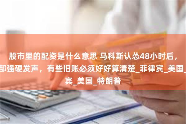 股市里的配资是什么意思 马科斯认怂48小时后，我国防部强硬发声，有些旧账必须好好算清楚_菲律宾_美国_特朗普